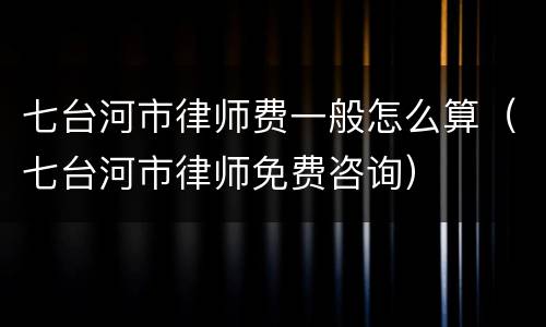 七台河市律师费一般怎么算（七台河市律师免费咨询）