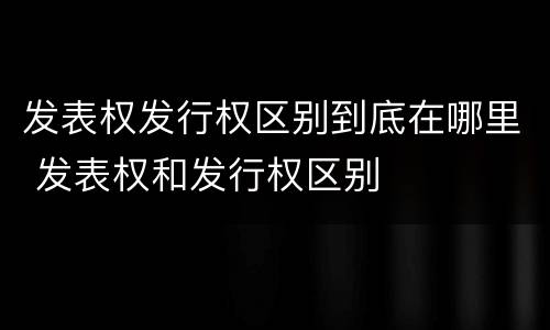 发表权发行权区别到底在哪里 发表权和发行权区别
