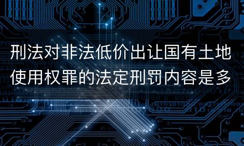 刑法对非法低价出让国有土地使用权罪的法定刑罚内容是多少