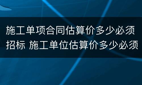 施工单项合同估算价多少必须招标 施工单位估算价多少必须招标