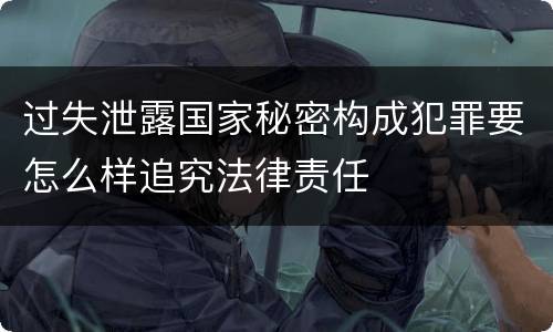 过失泄露国家秘密构成犯罪要怎么样追究法律责任