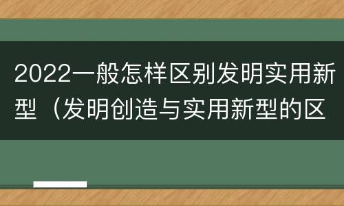 2022一般怎样区别发明实用新型（发明创造与实用新型的区别）