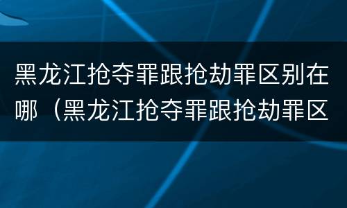 黑龙江抢夺罪跟抢劫罪区别在哪（黑龙江抢夺罪跟抢劫罪区别在哪儿）