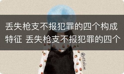 丢失枪支不报犯罪的四个构成特征 丢失枪支不报犯罪的四个构成特征是什么