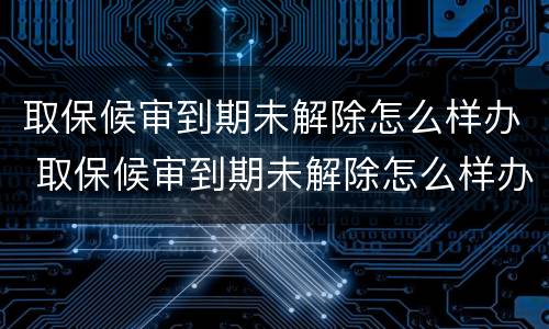取保候审到期未解除怎么样办 取保候审到期未解除怎么样办理