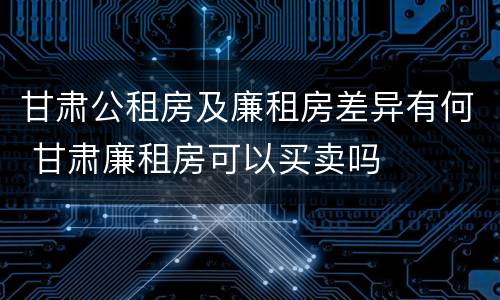 甘肃公租房及廉租房差异有何 甘肃廉租房可以买卖吗