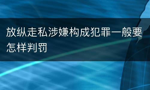 放纵走私涉嫌构成犯罪一般要怎样判罚