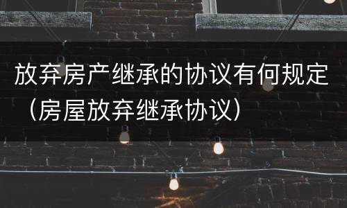 放弃房产继承的协议有何规定（房屋放弃继承协议）