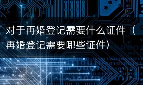 对于再婚登记需要什么证件（再婚登记需要哪些证件）