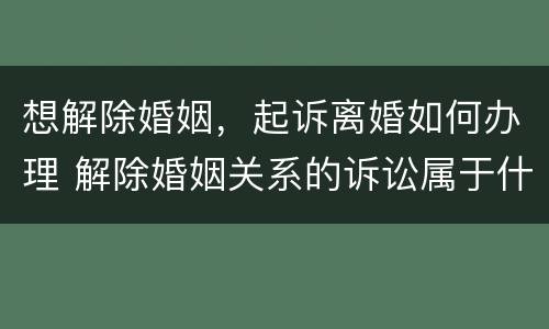 想解除婚姻，起诉离婚如何办理 解除婚姻关系的诉讼属于什么诉讼