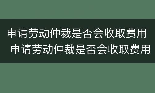 申请劳动仲裁是否会收取费用 申请劳动仲裁是否会收取费用和费用