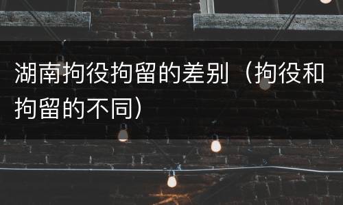 湖南拘役拘留的差别（拘役和拘留的不同）