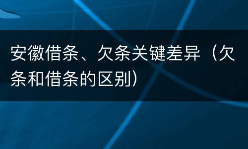 安徽借条、欠条关键差异（欠条和借条的区别）