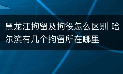 黑龙江拘留及拘役怎么区别 哈尔滨有几个拘留所在哪里