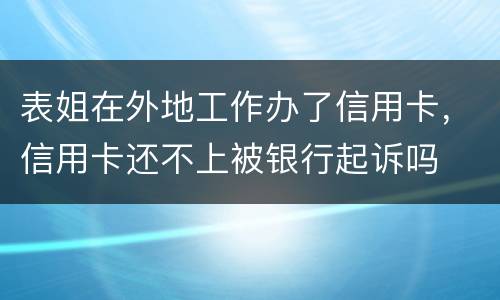 表姐在外地工作办了信用卡，信用卡还不上被银行起诉吗