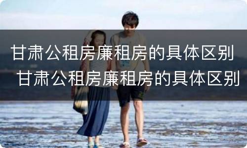 甘肃公租房廉租房的具体区别 甘肃公租房廉租房的具体区别是什么