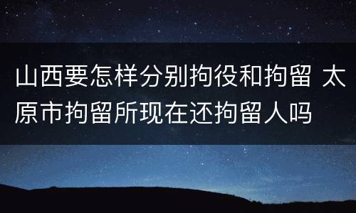 山西要怎样分别拘役和拘留 太原市拘留所现在还拘留人吗