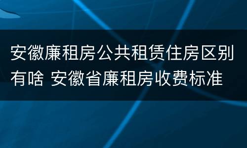 安徽廉租房公共租赁住房区别有啥 安徽省廉租房收费标准