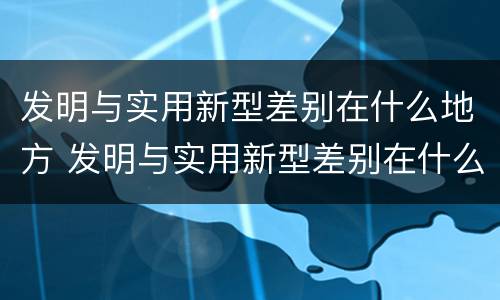 发明与实用新型差别在什么地方 发明与实用新型差别在什么地方出现