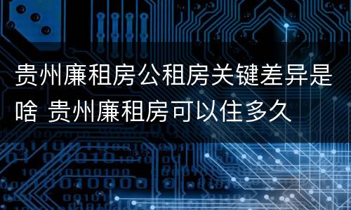 贵州廉租房公租房关键差异是啥 贵州廉租房可以住多久