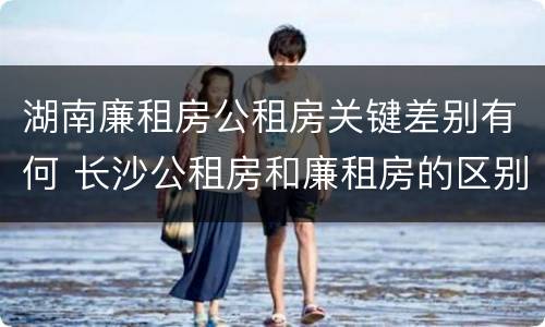 湖南廉租房公租房关键差别有何 长沙公租房和廉租房的区别