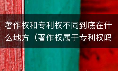著作权和专利权不同到底在什么地方（著作权属于专利权吗）