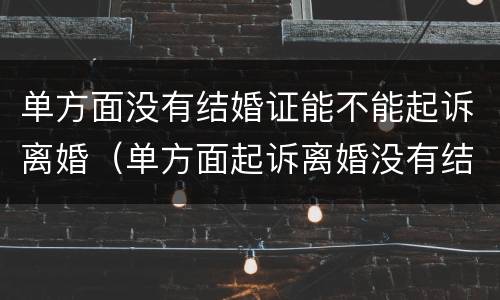 单方面没有结婚证能不能起诉离婚（单方面起诉离婚没有结婚证怎么办）
