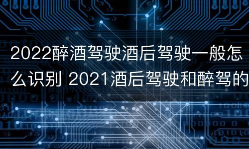 2022醉酒驾驶酒后驾驶一般怎么识别 2021酒后驾驶和醉驾的区别