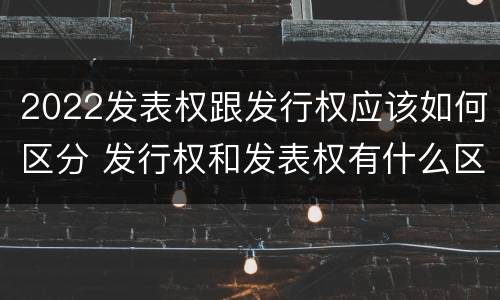 2022发表权跟发行权应该如何区分 发行权和发表权有什么区别