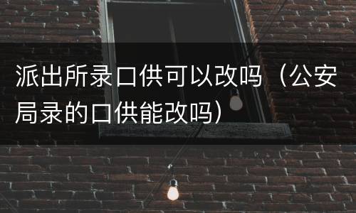 派出所录口供可以改吗（公安局录的口供能改吗）