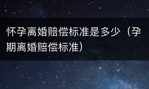 怀孕离婚赔偿标准是多少（孕期离婚赔偿标准）