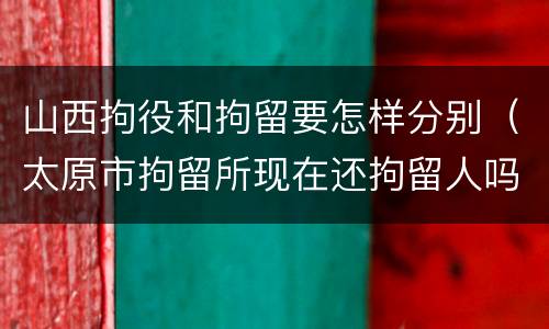 山西拘役和拘留要怎样分别（太原市拘留所现在还拘留人吗）