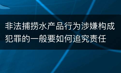 非法捕捞水产品行为涉嫌构成犯罪的一般要如何追究责任