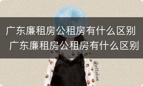 广东廉租房公租房有什么区别 广东廉租房公租房有什么区别吗