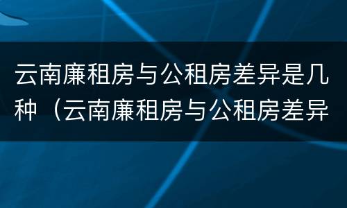 云南廉租房与公租房差异是几种（云南廉租房与公租房差异是几种情况）