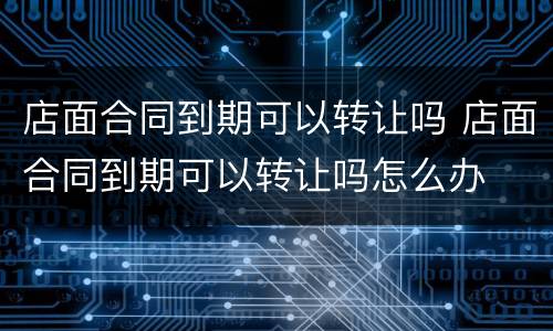 店面合同到期可以转让吗 店面合同到期可以转让吗怎么办