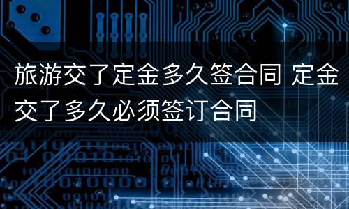 旅游交了定金多久签合同 定金交了多久必须签订合同