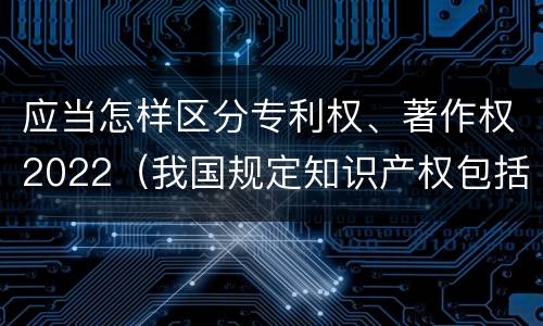 应当怎样区分专利权、著作权2022（我国规定知识产权包括著作权专利权）