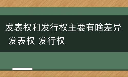 发表权和发行权主要有啥差异 发表权 发行权
