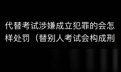 代替考试涉嫌成立犯罪的会怎样处罚（替别人考试会构成刑事犯罪吗）