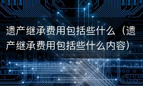 遗产继承费用包括些什么（遗产继承费用包括些什么内容）