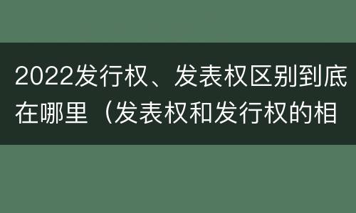 2022发行权、发表权区别到底在哪里（发表权和发行权的相同点）