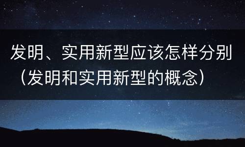 发明、实用新型应该怎样分别（发明和实用新型的概念）