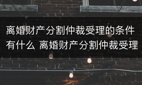 离婚财产分割仲裁受理的条件有什么 离婚财产分割仲裁受理的条件有什么