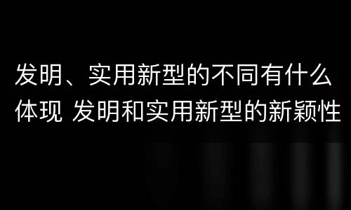发明、实用新型的不同有什么体现 发明和实用新型的新颖性