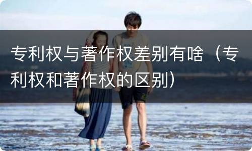 专利权与著作权差别有啥（专利权和著作权的区别）