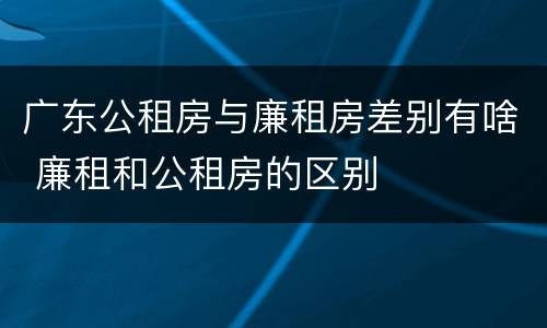 广东公租房与廉租房差别有啥 廉租和公租房的区别