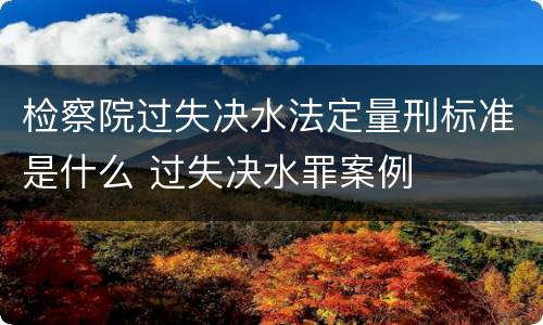 检察院过失决水法定量刑标准是什么 过失决水罪案例