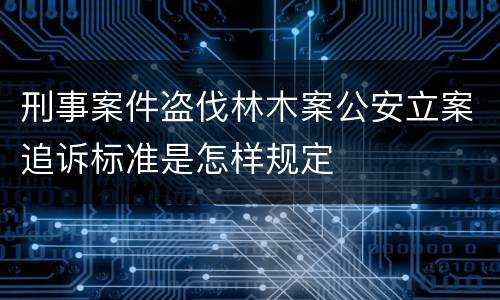 刑事案件盗伐林木案公安立案追诉标准是怎样规定