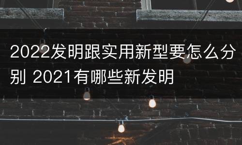 2022发明跟实用新型要怎么分别 2021有哪些新发明